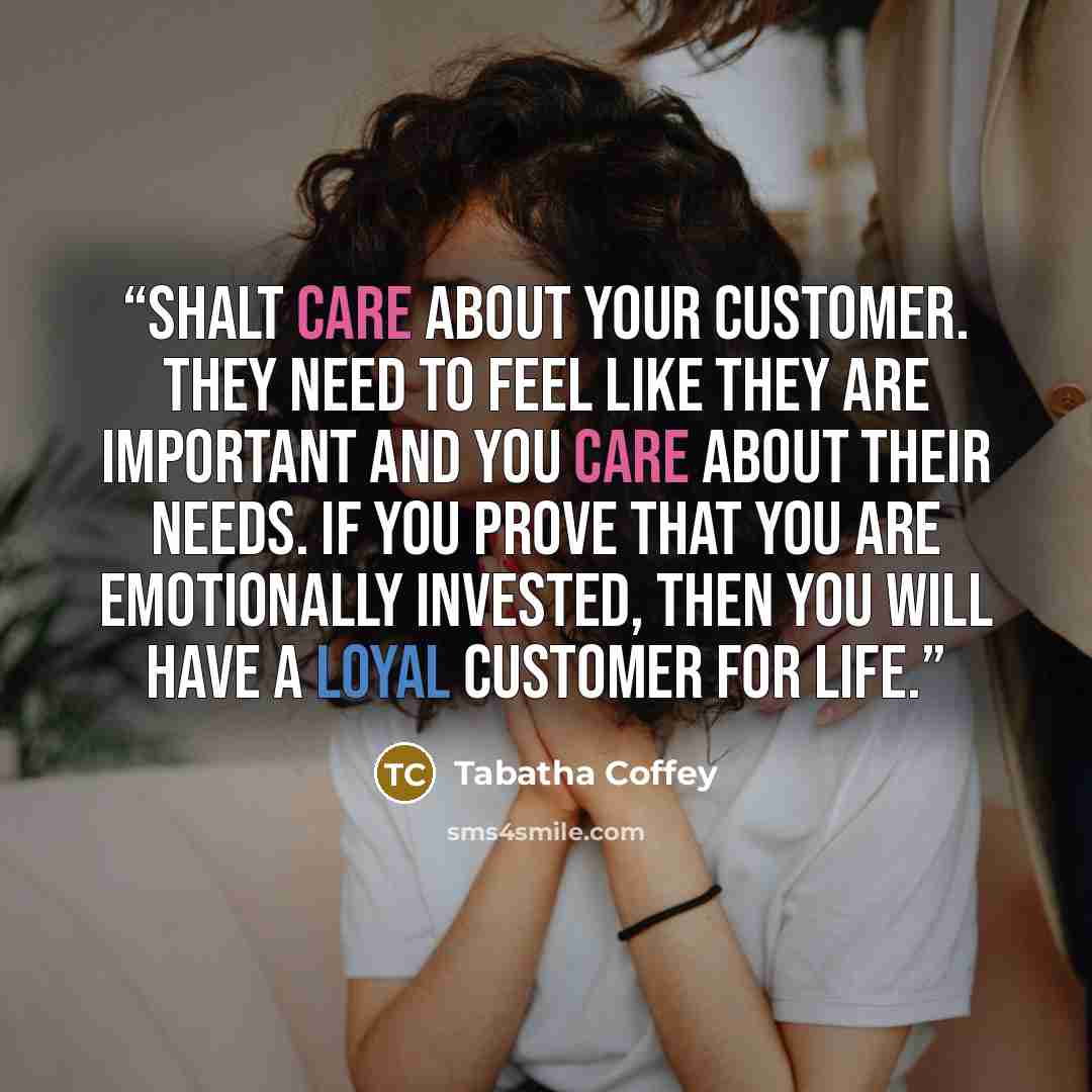 “shalt care about your customer. They need to feel like they are important and you care about their needs. If you prove that you are emotionally invested, then you will have a loyal customer for life.” quote by Tabatha Coffey