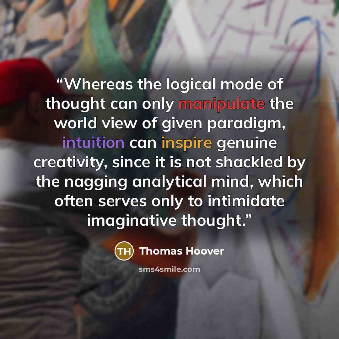 “Whereas the logical mode of thought can only manipulate the world view of given paradigm, intuition can inspire genuine creativity, since it is not shackled by the nagging analytical mind, which often serves only to intimidate imaginative thought.” quote by Thomas Hoover