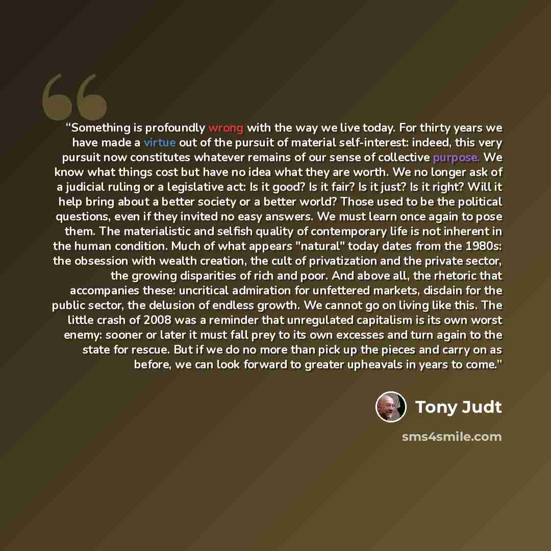 “Something is profoundly wrong with the way we live today. For thirty years we have made a virtue out of the pursuit of material self-interest: indeed, this very pursuit now constitutes whatever remains of our sense of collective purpose. We know what things cost but have no idea what they are…” quote by Tony Judt