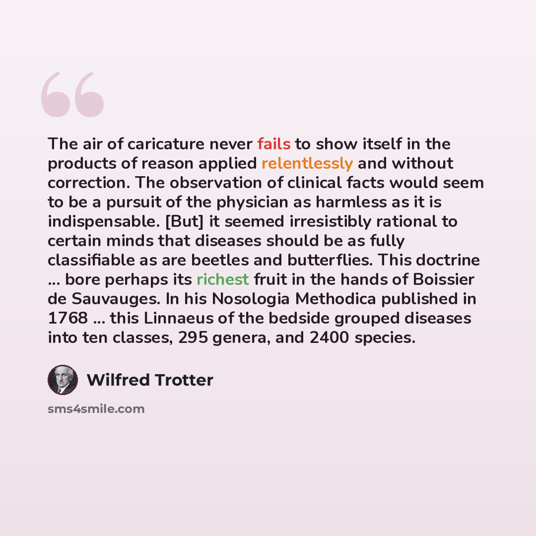 “The air of caricature never fails to show itself in the products of reason applied relentlessly and without correction. The observation of clinical facts would seem to be a pursuit of the physician as harmless as it is indispensable. [But] it seemed irresistibly rational to certain minds that…” quote by Wilfred Trotter