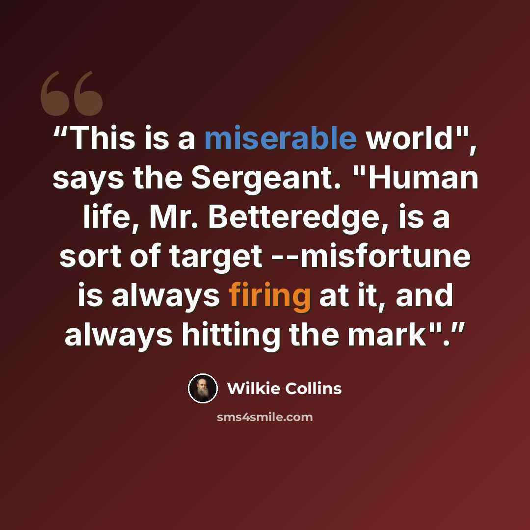 “This is a miserable world", says the Sergeant. "Human life, Mr. Betteredge, is a sort of target --misfortune is always firing at it, and always hitting the mark".” quote by Wilkie Collins