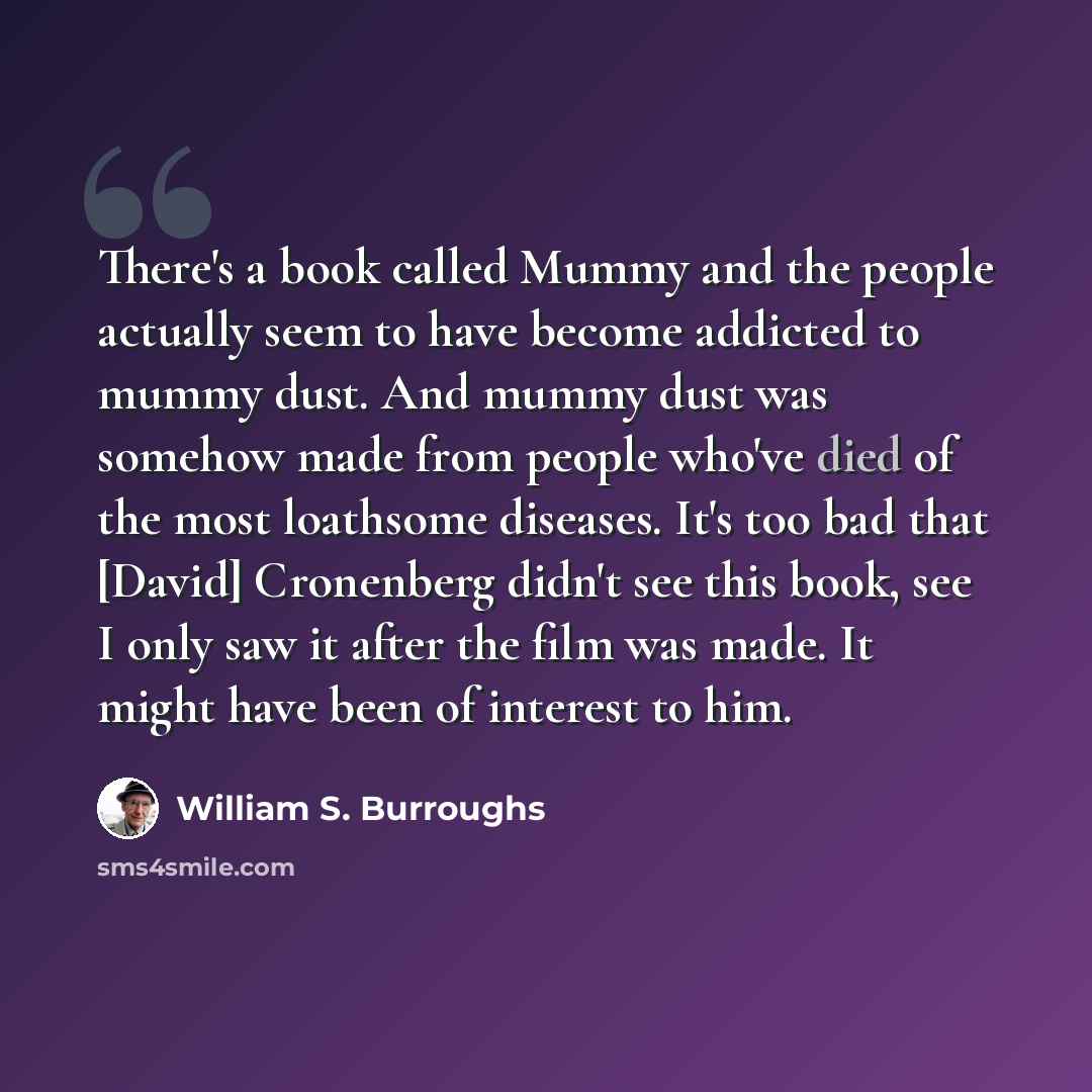 “There's a book called Mummy and the people actually seem to have become addicted to mummy dust. And mummy dust was somehow made from people who've died of the most loathsome diseases. It's too bad that [David] Cronenberg didn't see this book, see I only saw it after the film was made. It might…” quote by William S. Burroughs