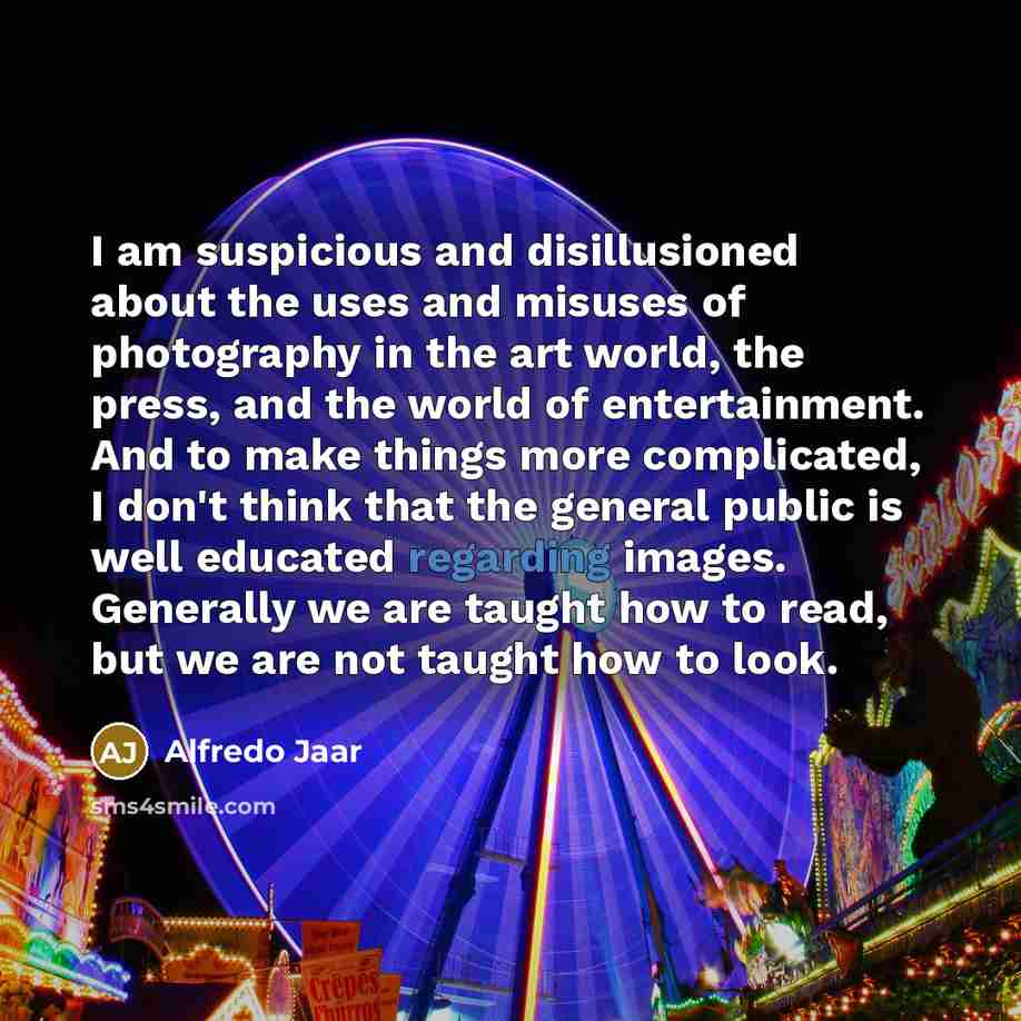 “I am suspicious and disillusioned about the uses and misuses of photography in the art world, the press, and the world of entertainment. And to make things more complicated, I don't think that the general public is well educated regarding images. Generally we are taught how to read, but we are not…” quote by Alfredo Jaar