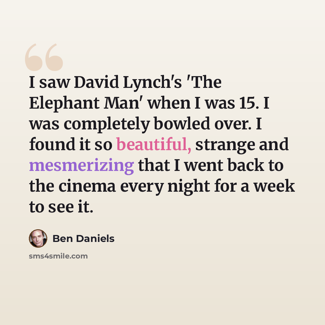 “I saw David Lynch's 'The Elephant Man' when I was 15. I was completely bowled over. I found it so beautiful, strange and mesmerizing that I went back to the cinema every night for a week to see it.” quote by Ben Daniels