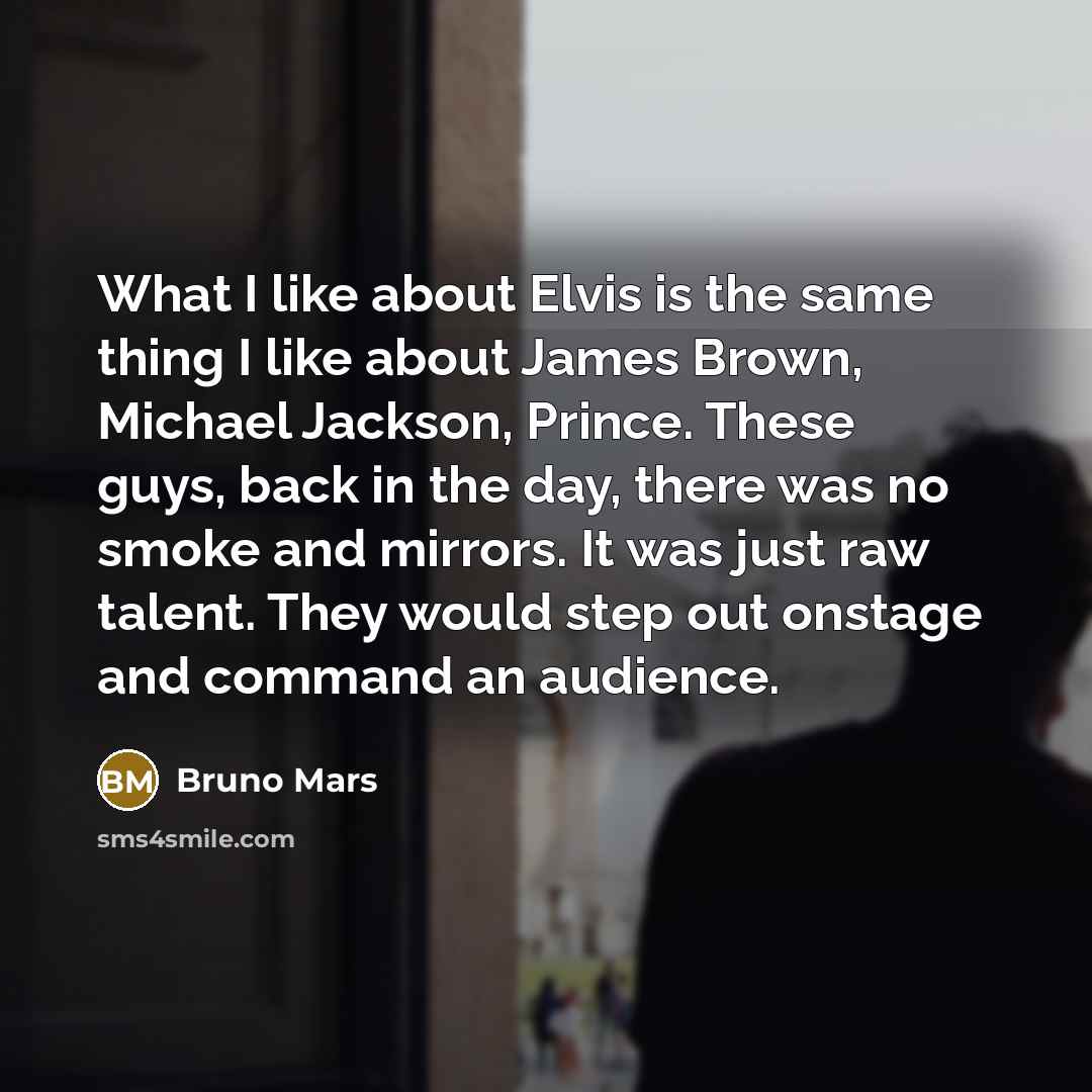 “What I like about Elvis is the same thing I like about James Brown, Michael Jackson, Prince. These guys, back in the day, there was no smoke and mirrors. It was just raw talent. They would step out onstage and command an audience.” quote by Bruno Mars