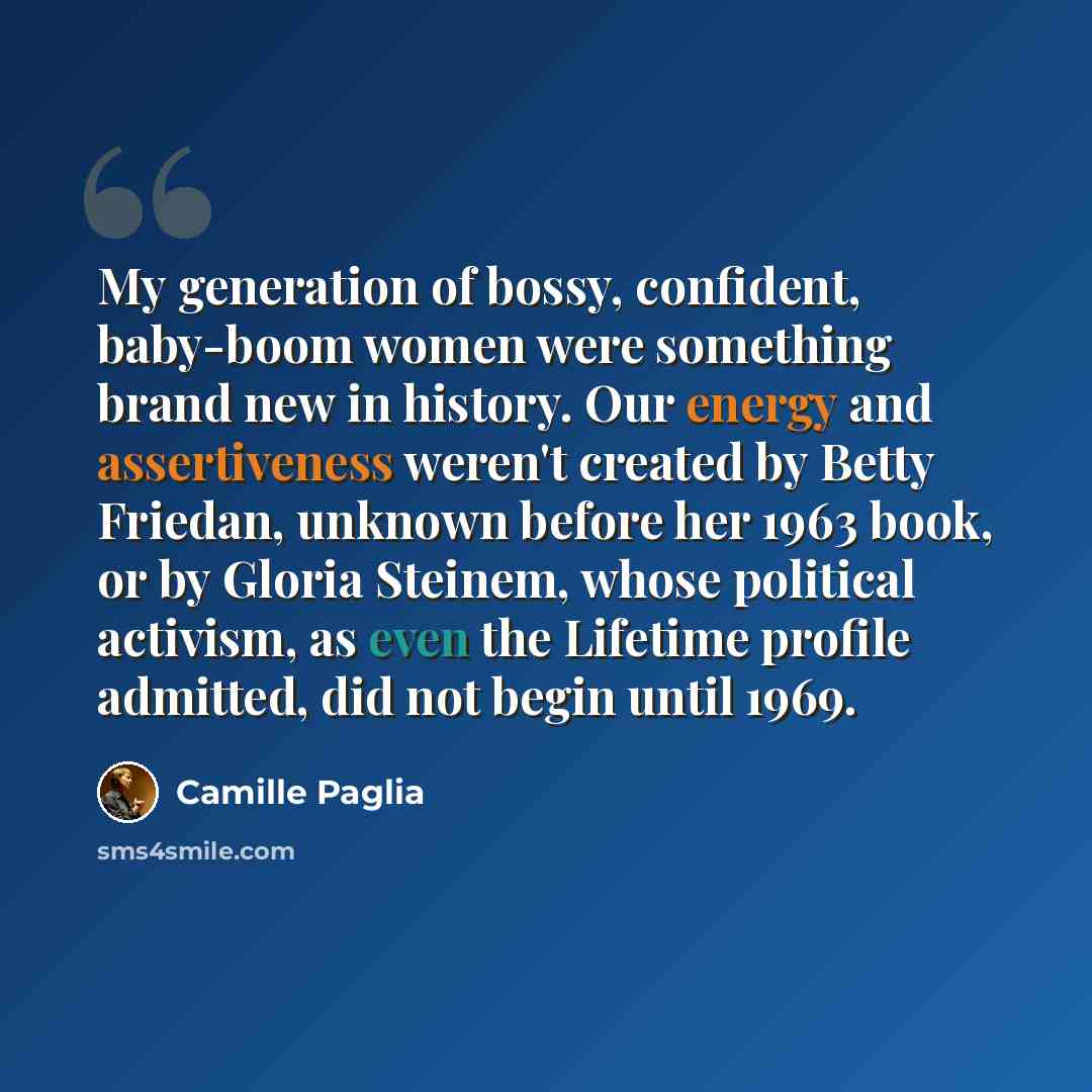“My generation of bossy, confident, baby-boom women were something brand new in history. Our energy and assertiveness weren't created by Betty Friedan, unknown before her 1963 book, or by Gloria Steinem, whose political activism, as even the Lifetime profile admitted, did not begin until 1969.” quote by Camille Paglia