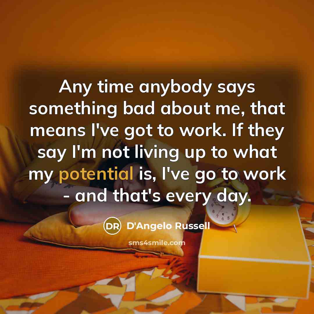 “Any time anybody says something bad about me, that means I've got to work. If they say I'm not living up to what my potential is, I've go to work - and that's every day.” quote by D'Angelo Russell