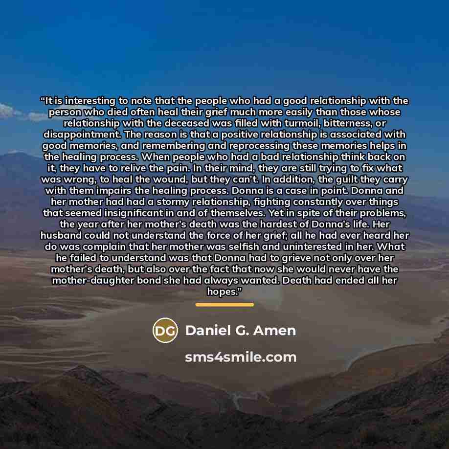 “It is interesting to note that the people who had a good relationship with the person who died often heal their grief much more easily than those whose relationship with the deceased was filled with turmoil, bitterness, or disappointment. The reason is that a positive relationship is associated…” quote by Daniel G. Amen