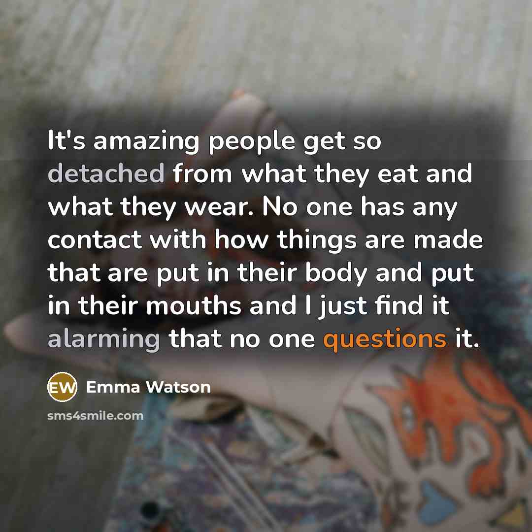 “It's amazing people get so detached from what they eat and what they wear. No one has any contact with how things are made that are put in their body and put in their mouths and I just find it alarming that no one questions it.” quote by Emma Watson