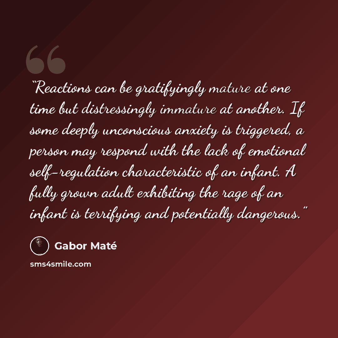 “Reactions can be gratifyingly mature at one time but distressingly immature at another. If some deeply unconscious anxiety is triggered, a person may respond with the lack of emotional self-regulation characteristic of an infant. A fully grown adult exhibiting the rage of an infant is terrifying…” quote by Gabor Maté