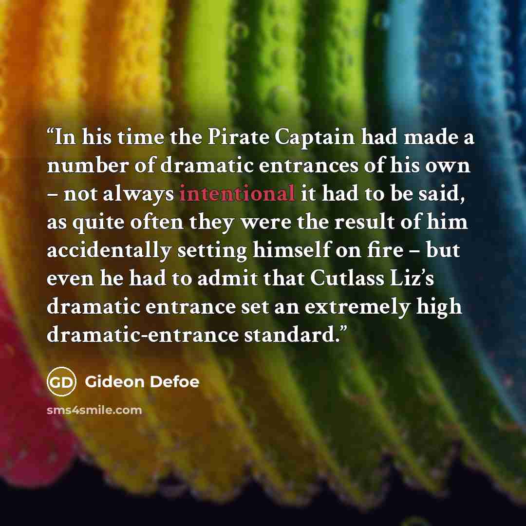 “In his time the Pirate Captain had made a number of dramatic entrances of his own – not always intentional it had to be said, as quite often they were the result of him accidentally setting himself on fire – but even he had to admit that Cutlass Liz’s dramatic entrance set an extremely high…” quote by Gideon Defoe