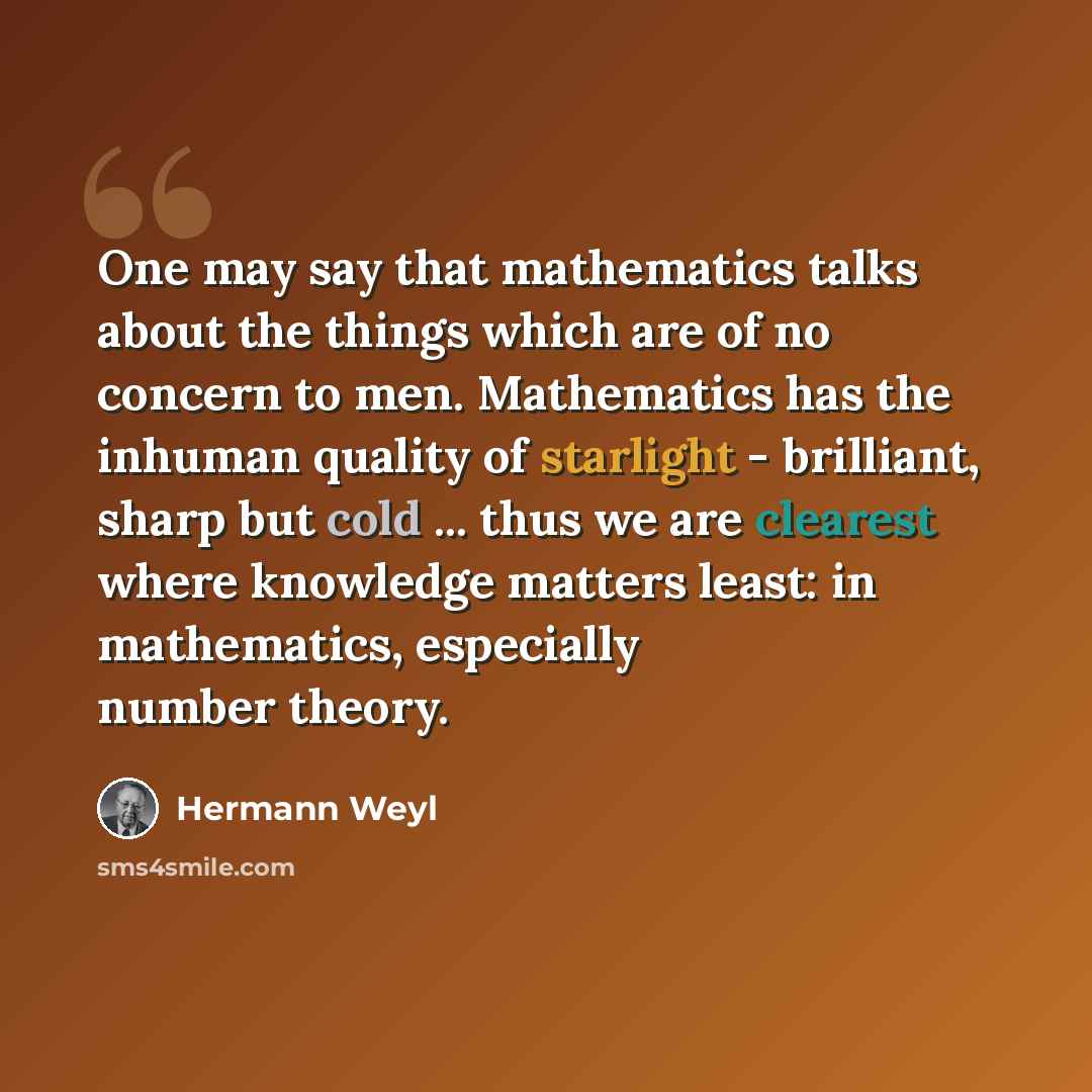“One may say that mathematics talks about the things which are of no concern to men. Mathematics has the inhuman quality of starlight - brilliant, sharp but cold ... thus we are clearest where knowledge matters least: in mathematics, especially number theory.” quote by Hermann Weyl