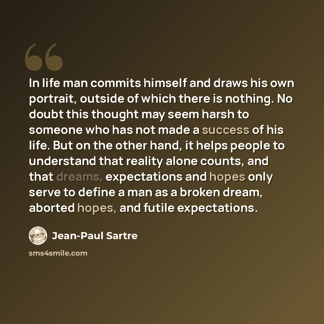 “In life man commits himself and draws his own portrait, outside of which there is nothing. No doubt this thought may seem harsh to someone who has not made a success of his life. But on the other hand, it helps people to understand that reality alone counts, and that dreams, expectations and hopes…” quote by Jean-Paul Sartre