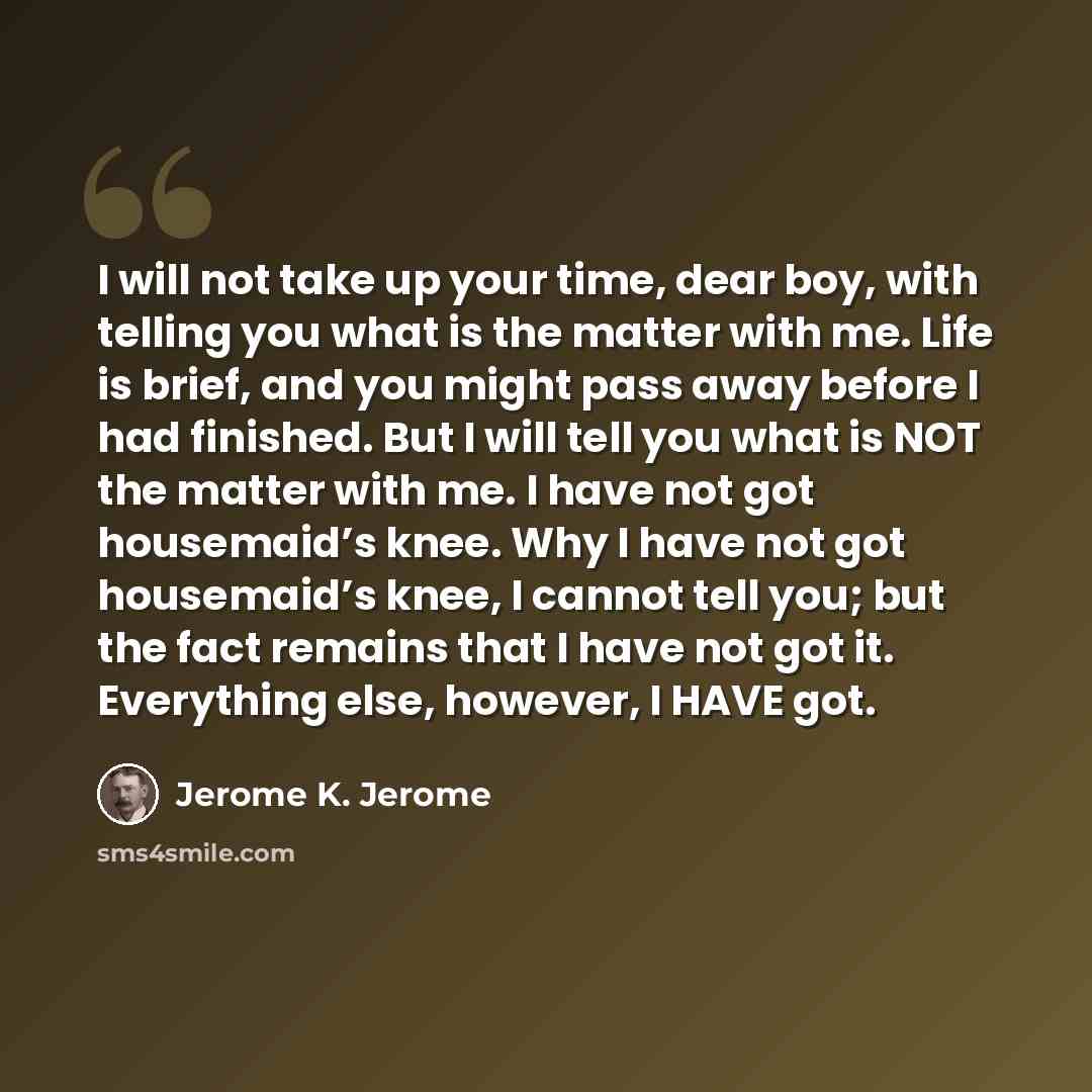 “I will not take up your time, dear boy, with telling you what is the matter with me. Life is brief, and you might pass away before I had finished. But I will tell you what is NOT the matter with me. I have not got housemaid’s knee. Why I have not got housemaid’s knee, I cannot tell you; but the…” quote by Jerome K. Jerome
