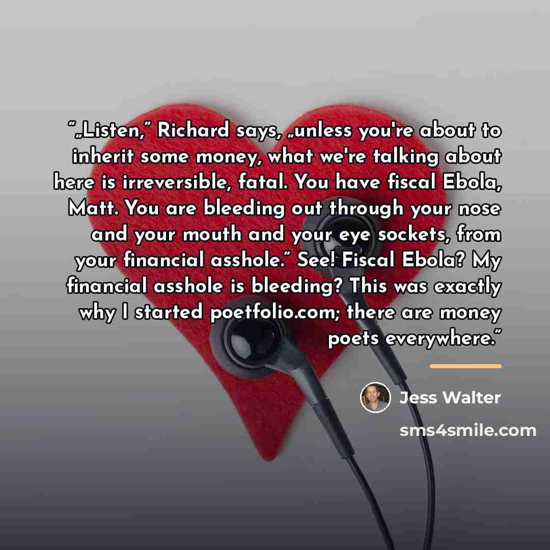 “„Listen,” Richard says, „unless you're about to inherit some money, what we're talking about here is irreversible, fatal. You have fiscal Ebola, Matt. You are bleeding out through your nose and your mouth and your eye sockets, from your financial asshole.” See! Fiscal Ebola? My financial asshole…” quote by Jess Walter