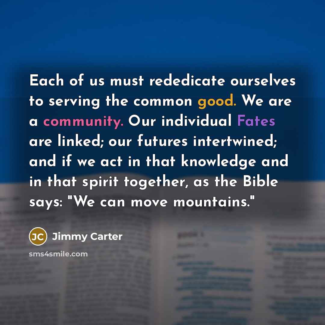 “Each of us must rededicate ourselves to serving the common good. We are a community. Our individual Fates are linked; our futures intertwined; and if we act in that knowledge and in that spirit together, as the Bible says: "We can move mountains."” quote by Jimmy Carter