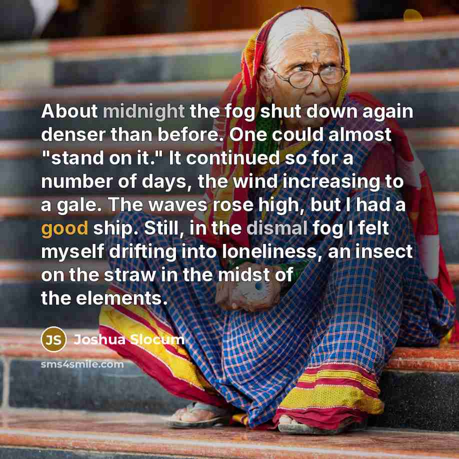 “About midnight the fog shut down again denser than before. One could almost "stand on it." It continued so for a number of days, the wind increasing to a gale. The waves rose high, but I had a good ship. Still, in the dismal fog I felt myself drifting into loneliness, an insect on the straw in the…” quote by Joshua Slocum