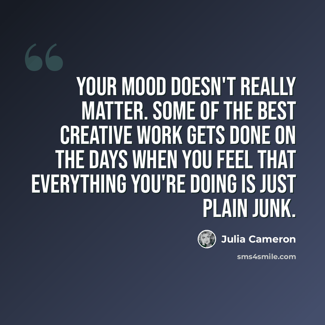 “Your mood doesn't really matter. Some of the best creative work gets done on the days when you feel that everything you're doing is just plain junk.” quote by Julia Cameron