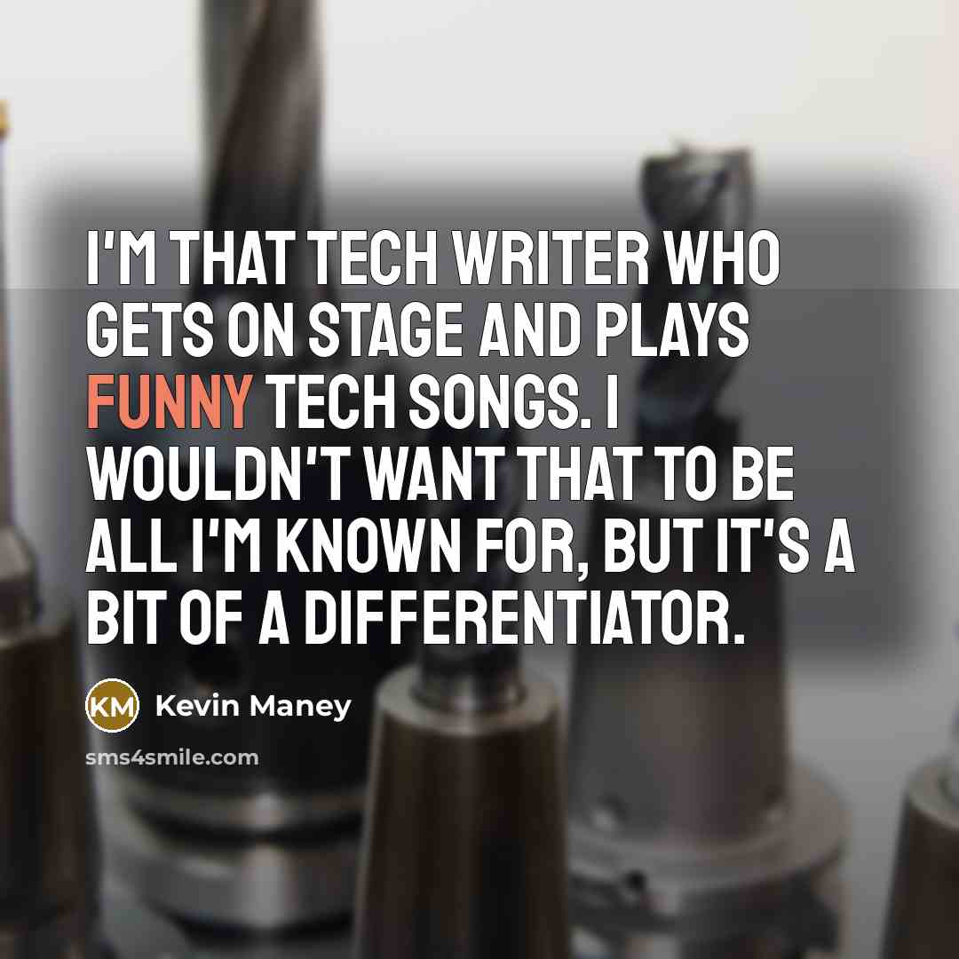 “I'm that tech writer who gets on stage and plays funny tech songs. I wouldn't want that to be all I'm known for, but it's a bit of a differentiator.” quote by Kevin Maney