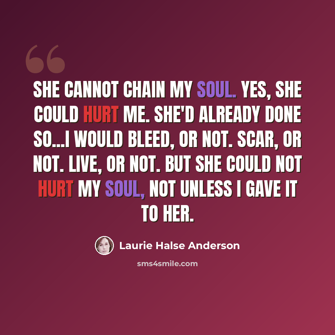 “She cannot chain my soul. Yes, she could hurt me. She'd already done so...I would bleed, or not. Scar, or not. Live, or not. But she could not hurt my soul, not unless I gave it to her.” quote by Laurie Halse Anderson