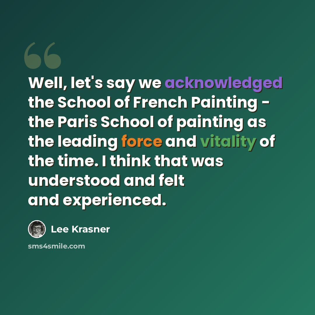 “Well, let's say we acknowledged the School of French Painting - the Paris School of painting as the leading force and vitality of the time. I think that was understood and felt and experienced.” quote by Lee Krasner
