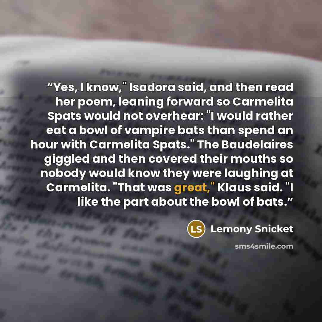 “Yes, I know," Isadora said, and then read her poem, leaning forward so Carmelita Spats would not overhear: "I would rather eat a bowl of vampire bats than spend an hour with Carmelita Spats." The Baudelaires giggled and then covered their mouths so nobody would know they were laughing at…” quote by Lemony Snicket