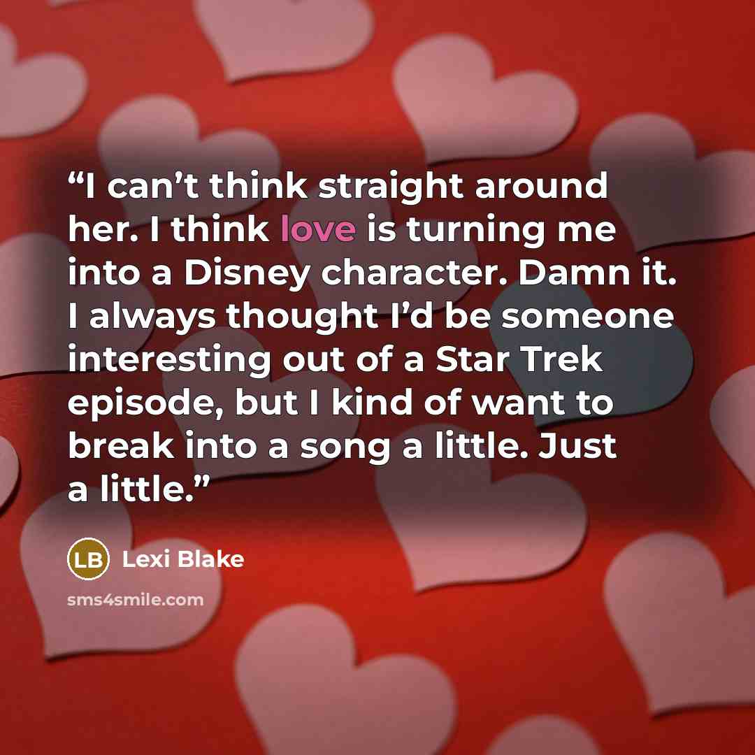 “I can’t think straight around her. I think love is turning me into a Disney character. Damn it. I always thought I’d be someone interesting out of a Star Trek episode, but I kind of want to break into a song a little. Just a little.” quote by Lexi Blake