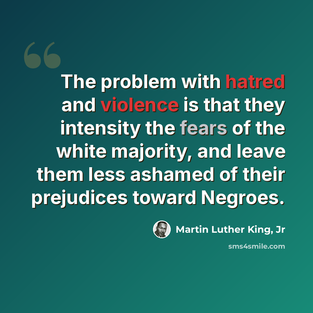 “The problem with hatred and violence is that they intensity the fears of the white majority, and leave them less ashamed of their prejudices toward Negroes.” quote by Martin Luther King, Jr