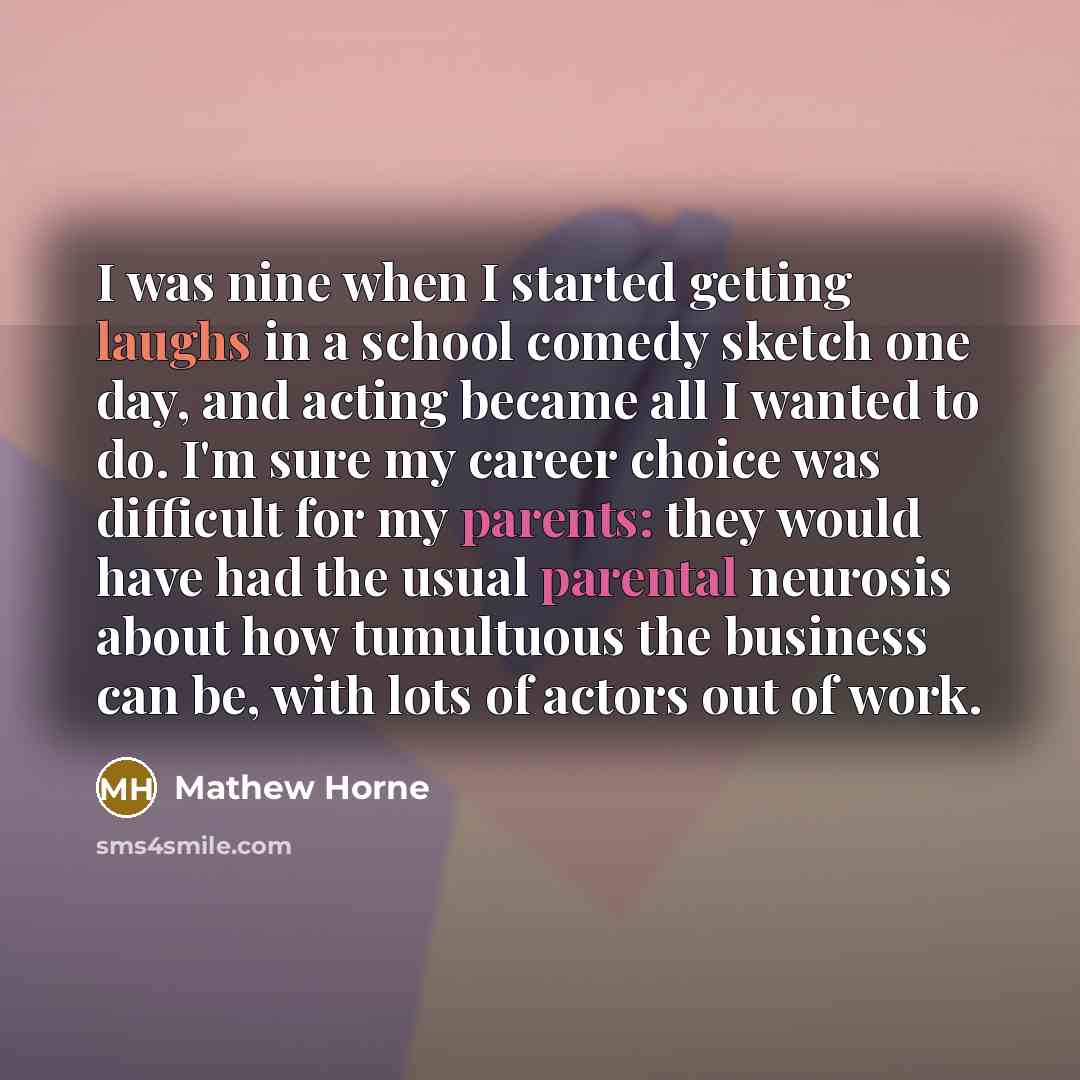 “I was nine when I started getting laughs in a school comedy sketch one day, and acting became all I wanted to do. I'm sure my career choice was difficult for my parents: they would have had the usual parental neurosis about how tumultuous the business can be, with lots of actors out of work.” quote by Mathew Horne