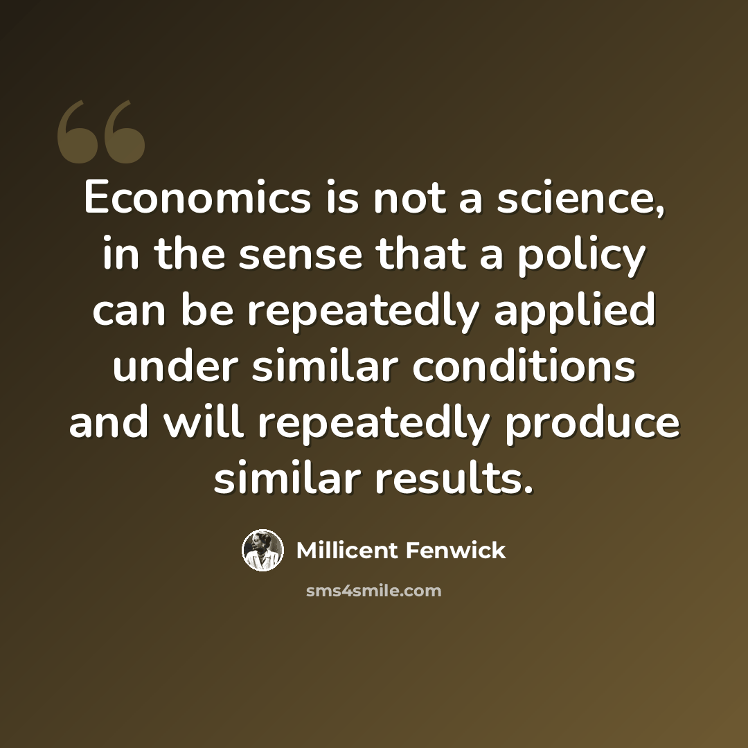“Economics is not a science, in the sense that a policy can be repeatedly applied under similar conditions and will repeatedly produce similar results.” quote by Millicent Fenwick