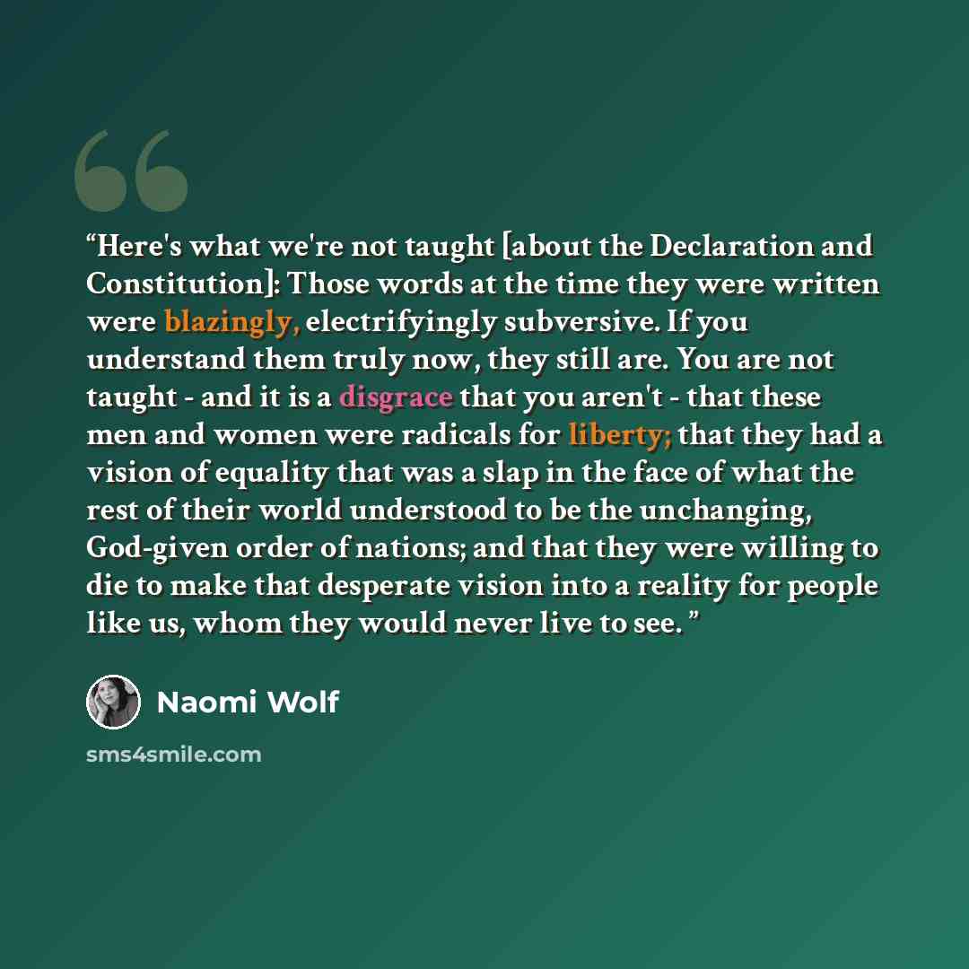 “Here's what we're not taught [about the Declaration and Constitution]: Those words at the time they were written were blazingly, electrifyingly subversive. If you understand them truly now, they still are. You are not taught - and it is a disgrace that you aren't - that these men and women were…” quote by Naomi Wolf