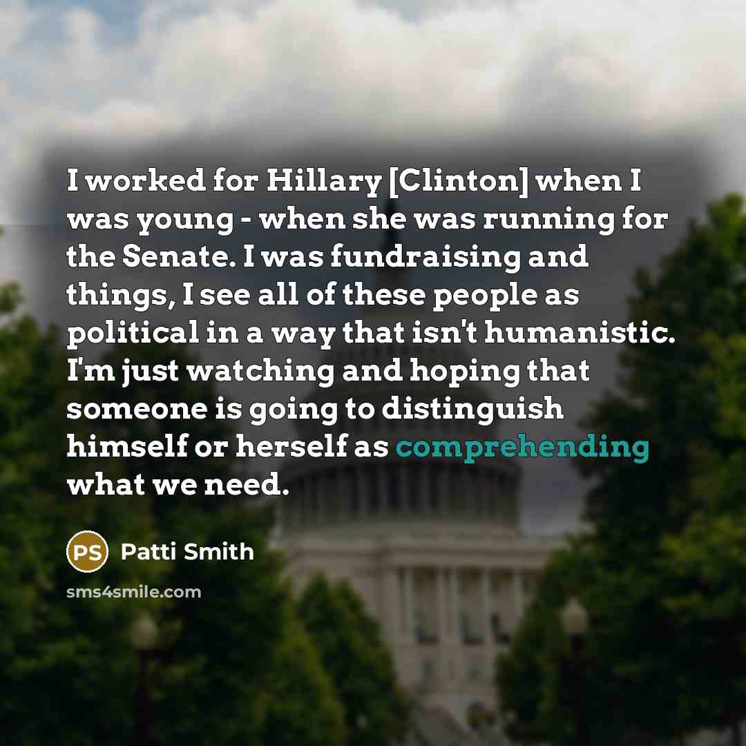 “I worked for Hillary [Clinton] when I was young - when she was running for the Senate. I was fundraising and things, I see all of these people as political in a way that isn't humanistic. I'm just watching and hoping that someone is going to distinguish himself or herself as comprehending what we…” quote by Patti Smith
