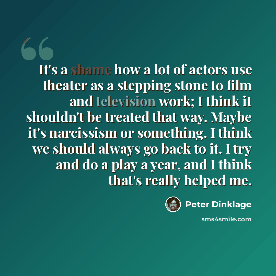 “It's a shame how a lot of actors use theater as a stepping stone to film and television work; I think it shouldn't be treated that way. Maybe it's narcissism or something. I think we should always go back to it. I try and do a play a year, and I think that's really helped me.” quote by Peter Dinklage