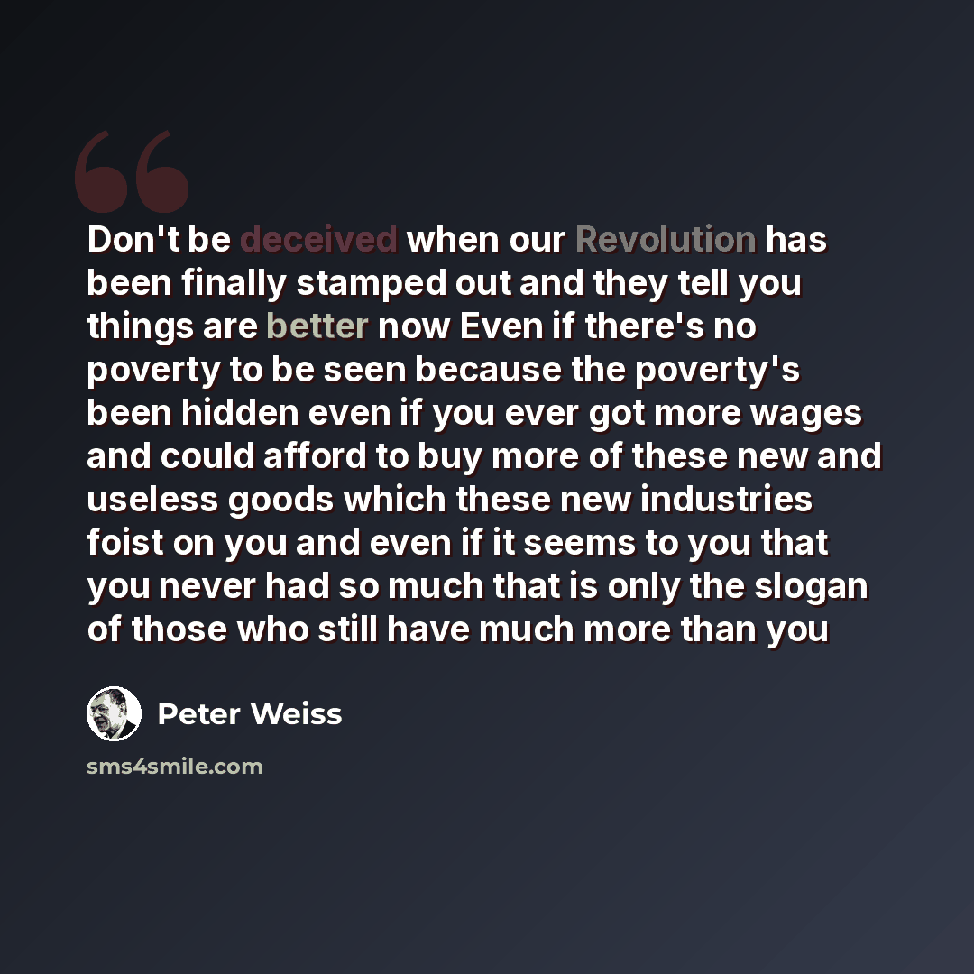 “Don't be deceived when our Revolution has been finally stamped out and they tell you things are better now Even if there's no poverty to be seen because the poverty's been hidden even if you ever got more wages and could afford to buy more of these new and useless goods which these new industries…” quote by Peter Weiss
