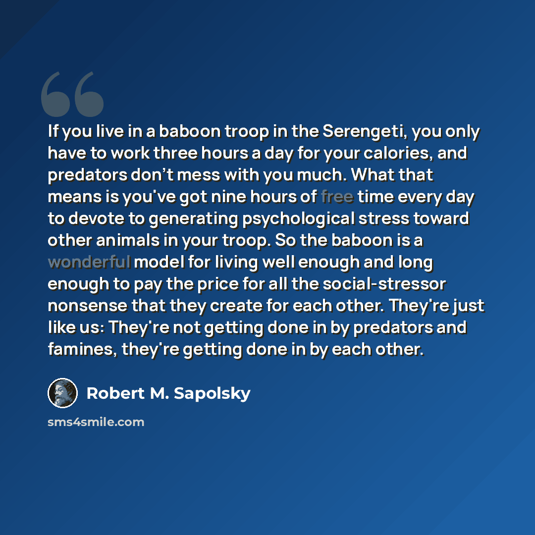 “If you live in a baboon troop in the Serengeti, you only have to work three hours a day for your calories, and predators don't mess with you much. What that means is you've got nine hours of free time every day to devote to generating psychological stress toward other animals in your troop. So the…” quote by Robert M. Sapolsky