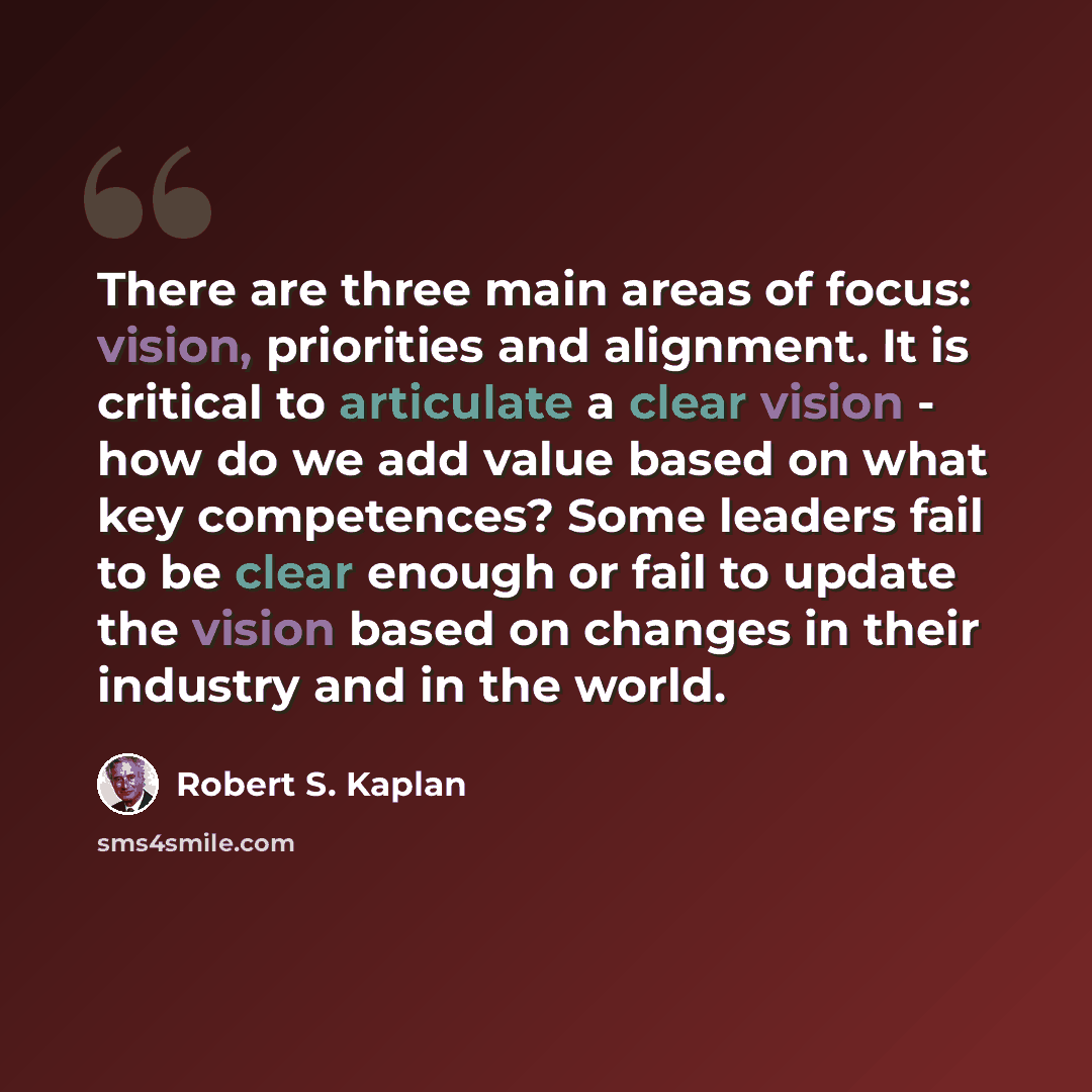 “There are three main areas of focus: vision, priorities and alignment. It is critical to articulate a clear vision - how do we add value based on what key competences? Some leaders fail to be clear enough or fail to update the vision based on changes in their industry and in the world.” quote by Robert S. Kaplan