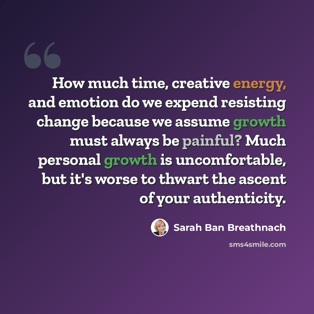 “How much time, creative energy, and emotion do we expend resisting change because we assume growth must always be painful? Much personal growth is uncomfortable, but it's worse to thwart the ascent of your authenticity.” quote by Sarah Ban Breathnach
