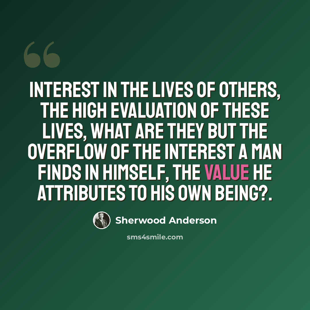 “Interest in the lives of others, the high evaluation of these lives, what are they but the overflow of the interest a man finds in himself, the value he attributes to his own being?.” quote by Sherwood Anderson