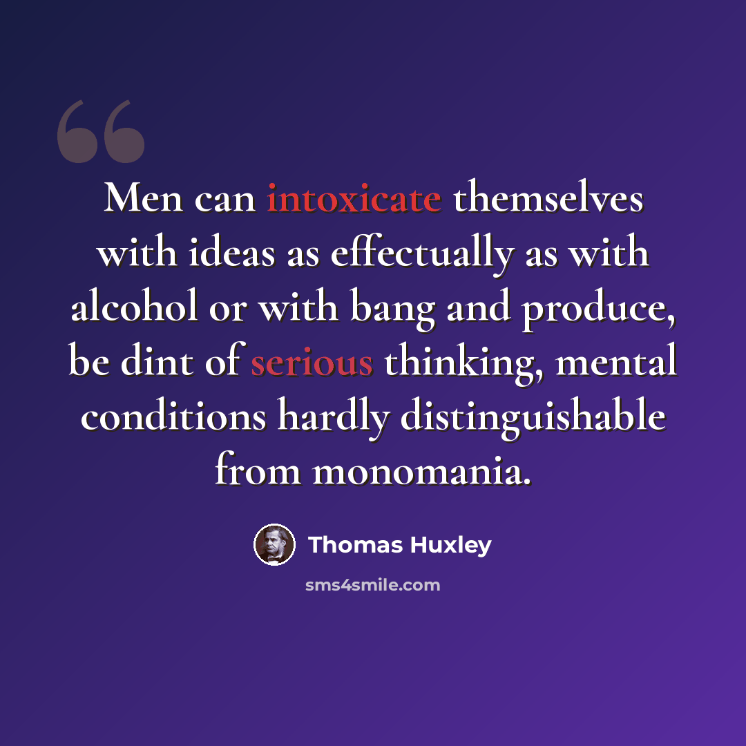 “Men can intoxicate themselves with ideas as effectually as with alcohol or with bang and produce, be dint of serious thinking, mental conditions hardly distinguishable from monomania.” quote by Thomas Huxley