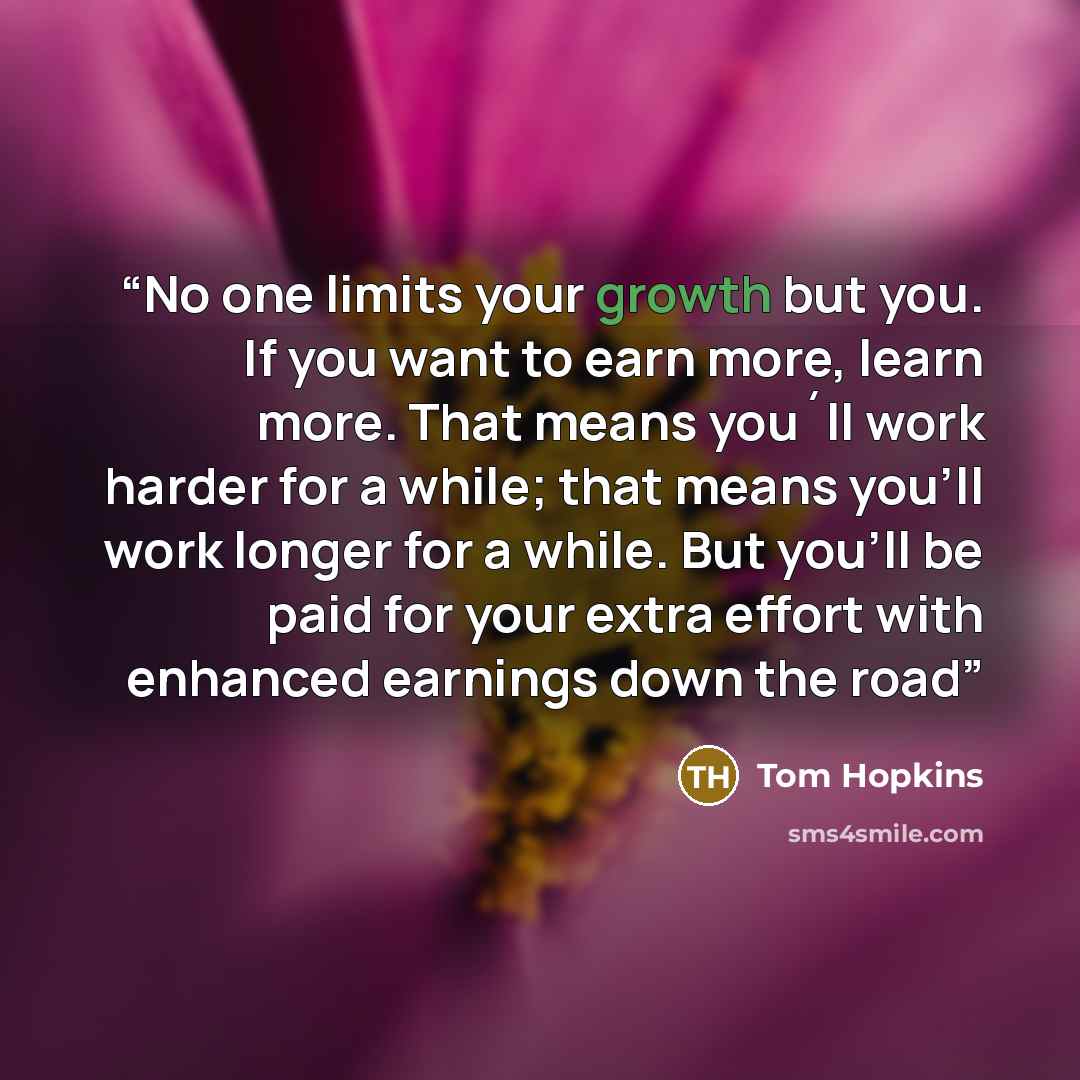 “No one limits your growth but you. If you want to earn more, learn more. That means you´ll work harder for a while; that means you'll work longer for a while. But you'll be paid for your extra effort with enhanced earnings down the road” quote by Tom Hopkins
