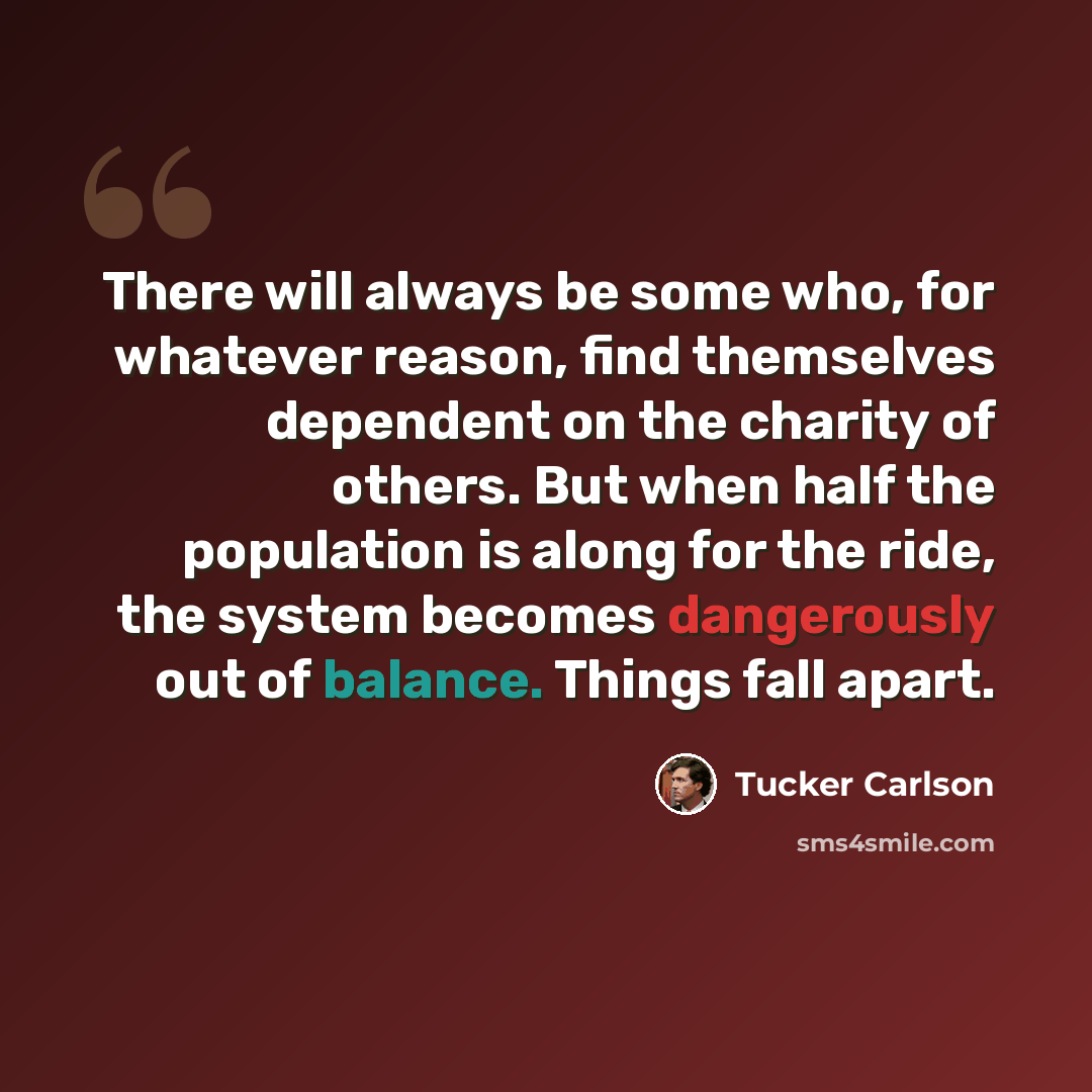 “There will always be some who, for whatever reason, find themselves dependent on the charity of others. But when half the population is along for the ride, the system becomes dangerously out of balance. Things fall apart.” quote by Tucker Carlson