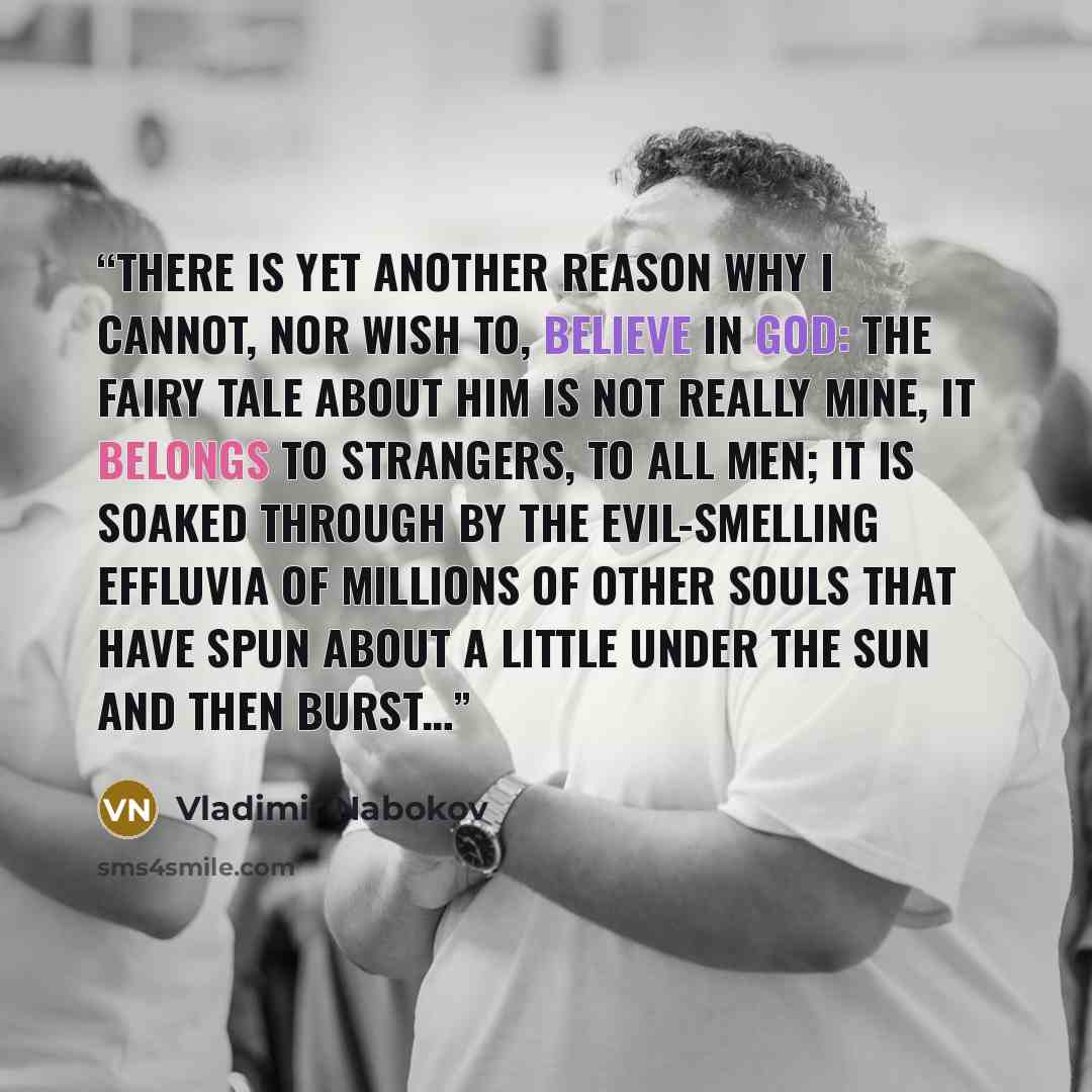 “There is yet another reason why I cannot, nor wish to, believe in God: the fairy tale about him is not really mine, it belongs to strangers, to all men; it is soaked through by the evil-smelling effluvia of millions of other souls that have spun about a little under the sun and then burst…” quote by Vladimir Nabokov