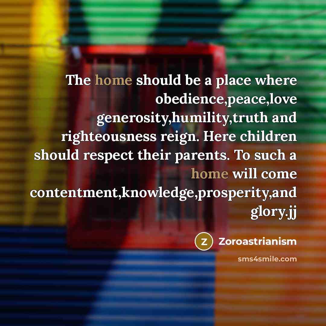 “The home should be a place where obedience,peace,love generosity,humility,truth and righteousness reign. Here children should respect their parents. To such a home will come contentment,knowledge,prosperity,and glory.jj” quote by Zoroastrianism