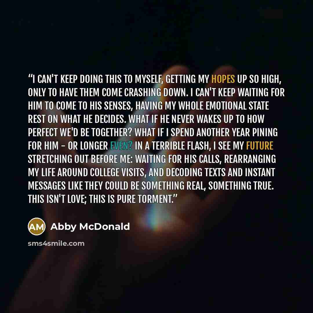 “I can't keep doing this to myself, getting my hopes up so high, only to have them come crashing down. I can't keep waiting for him to come to his senses, having my whole emotional state rest on what he decides. What if he never wakes up to how perfect we'd be together? What if I spend another year…” quote by Abby McDonald