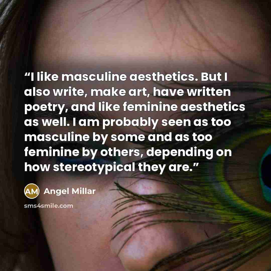 “I like masculine aesthetics. But I also write, make art, have written poetry, and like feminine aesthetics as well. I am probably seen as too masculine by some and as too feminine by others, depending on how stereotypical they are.” quote by Angel Millar