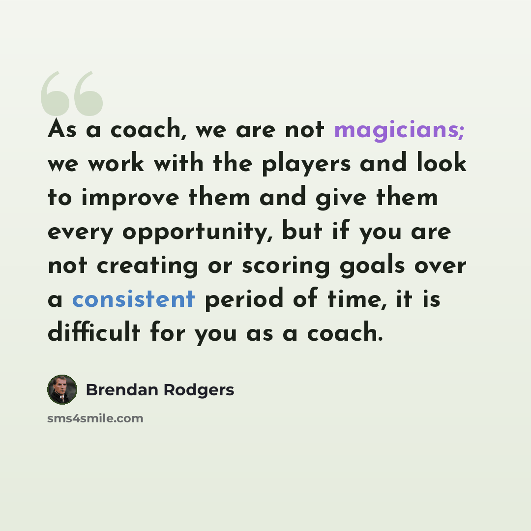 “As a coach, we are not magicians; we work with the players and look to improve them and give them every opportunity, but if you are not creating or scoring goals over a consistent period of time, it is difficult for you as a coach.” quote by Brendan Rodgers