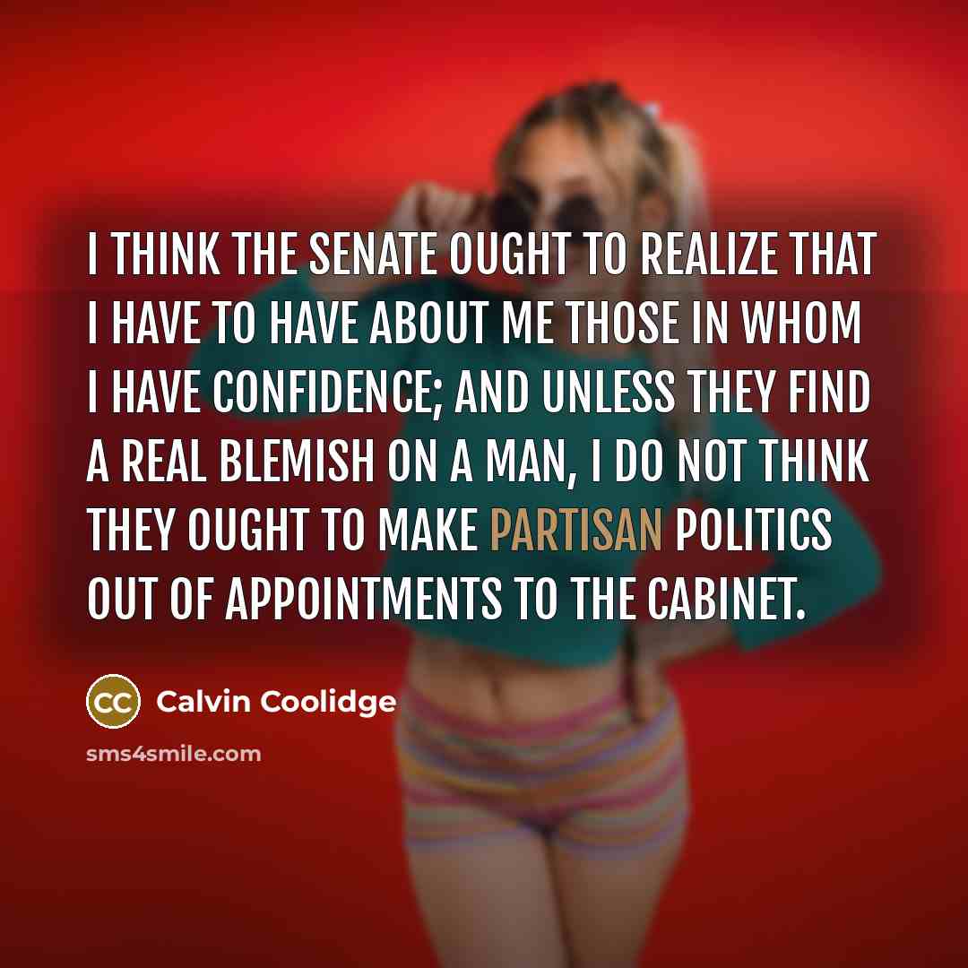 “I think the Senate ought to realize that I have to have about me those in whom I have confidence; and unless they find a real blemish on a man, I do not think they ought to make partisan politics out of appointments to the Cabinet.” quote by Calvin Coolidge
