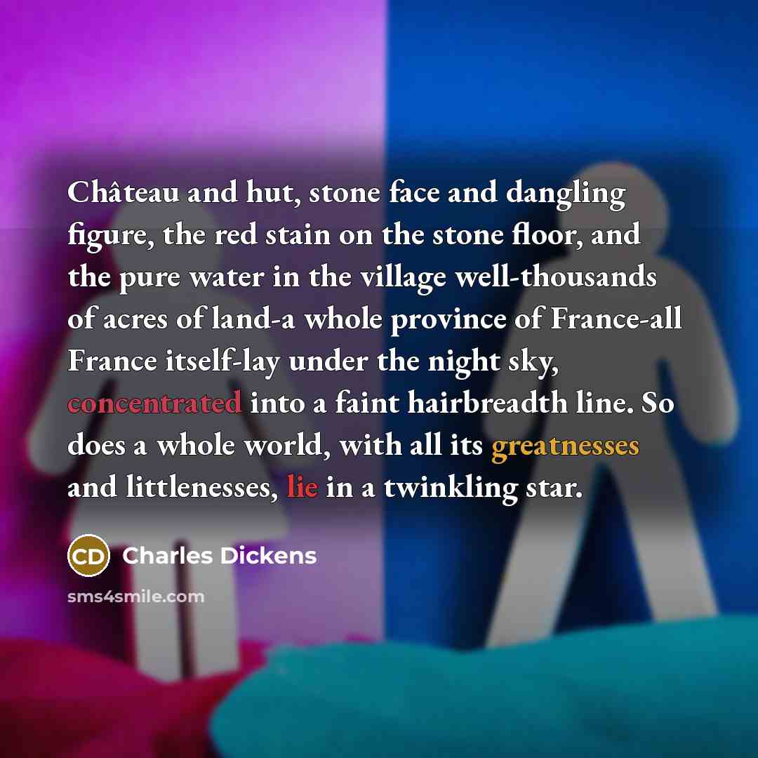 “Château and hut, stone face and dangling figure, the red stain on the stone floor, and the pure water in the village well-thousands of acres of land-a whole province of France-all France itself-lay under the night sky, concentrated into a faint hairbreadth line. So does a whole world, with all its…” quote by Charles Dickens
