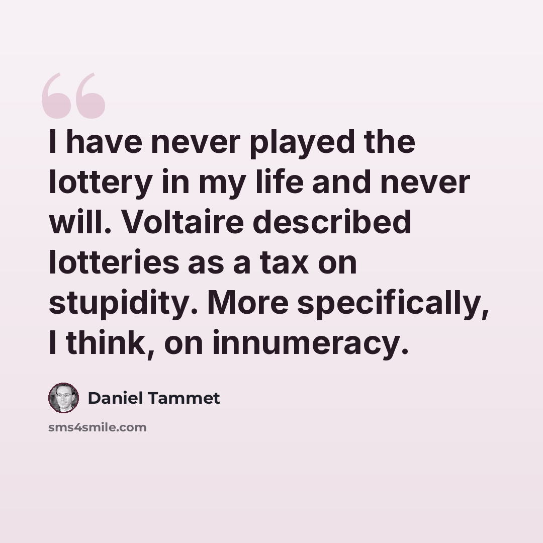 “I have never played the lottery in my life and never will. Voltaire described lotteries as a tax on stupidity. More specifically, I think, on innumeracy.” quote by Daniel Tammet