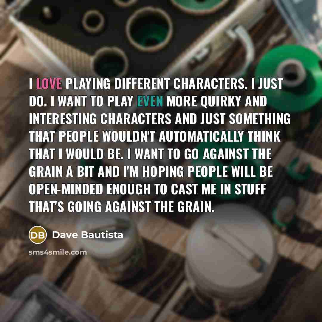 “I love playing different characters. I just do. I want to play even more quirky and interesting characters and just something that people wouldn't automatically think that I would be. I want to go against the grain a bit and I'm hoping people will be open-minded enough to cast me in stuff that's…” quote by Dave Bautista